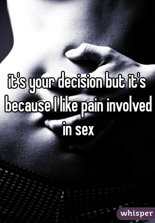 it's your decision but it's because I like pain involved in sex