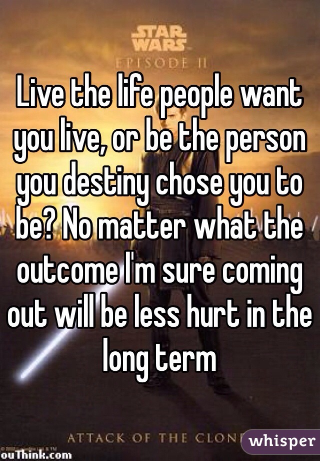 Live the life people want you live, or be the person you destiny chose you to be? No matter what the outcome I'm sure coming out will be less hurt in the long term