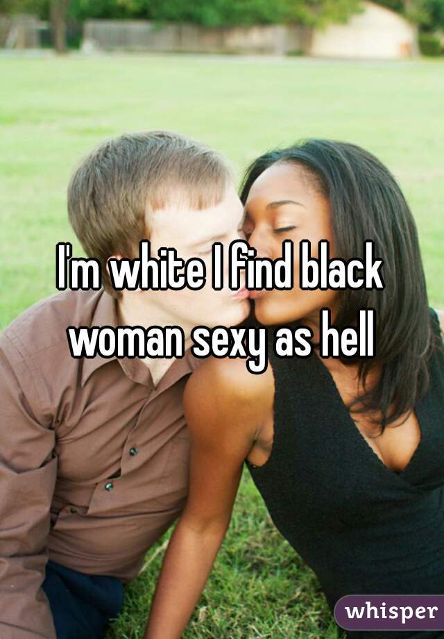I'm white I find black woman sexy as hell 