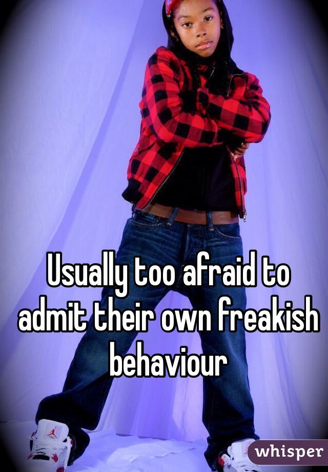 Usually too afraid to admit their own freakish behaviour