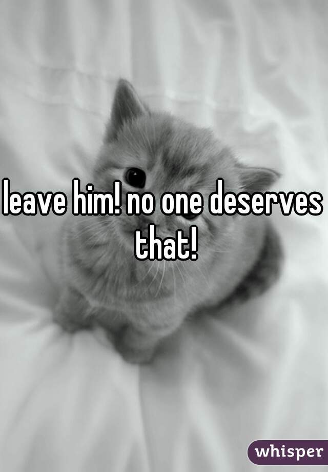 leave him! no one deserves that!