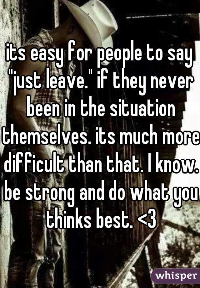 its easy for people to say "just leave." if they never been in the situation themselves. its much more difficult than that. I know. be strong and do what you thinks best. <3