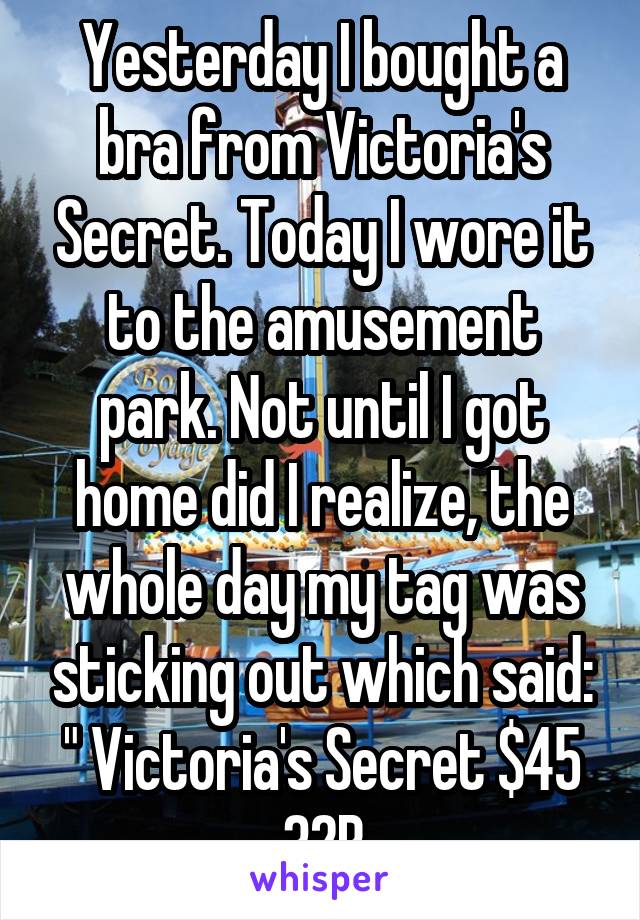 Yesterday I bought a bra from Victoria's Secret. Today I wore it to the amusement park. Not until I got home did I realize, the whole day my tag was sticking out which said: " Victoria's Secret $45 32B