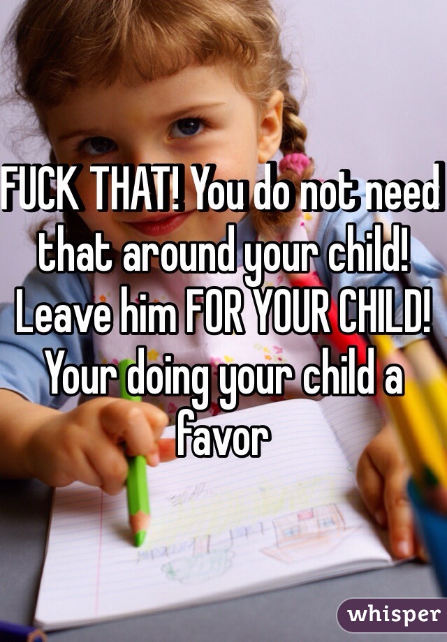 FUCK THAT! You do not need that around your child! Leave him FOR YOUR CHILD! Your doing your child a favor 