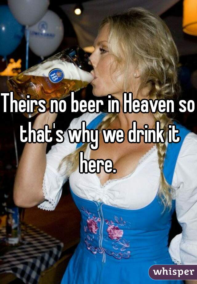 Theirs no beer in Heaven so that's why we drink it here. 