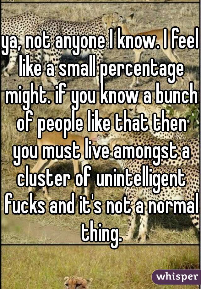 ya, not anyone I know. I feel like a small percentage might. if you know a bunch of people like that then you must live amongst a cluster of unintelligent fucks and it's not a normal thing.