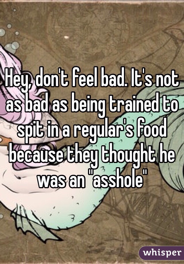 Hey, don't feel bad. It's not as bad as being trained to spit in a regular's food because they thought he was an "asshole"