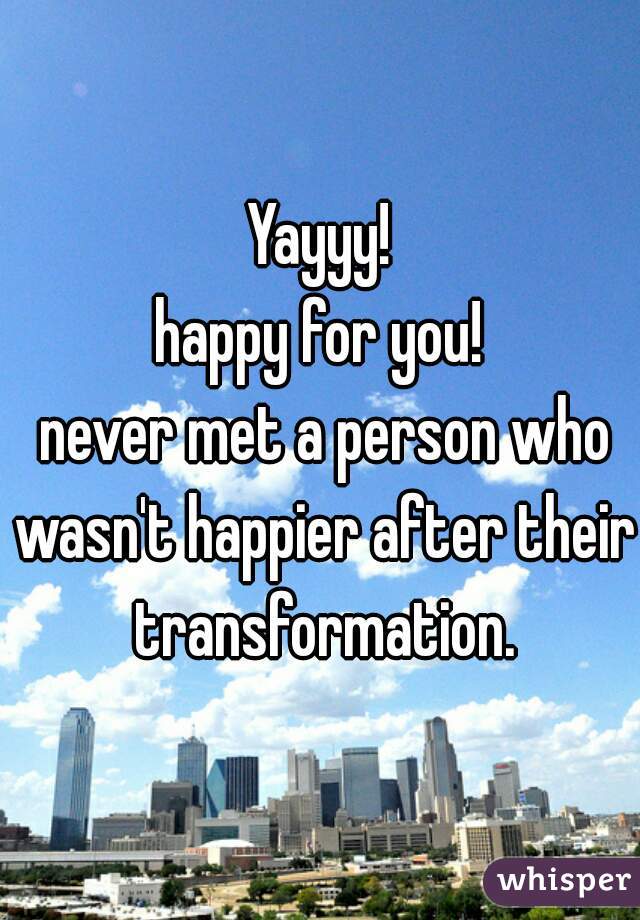 Yayyy!
happy for you!
 never met a person who wasn't happier after their transformation.