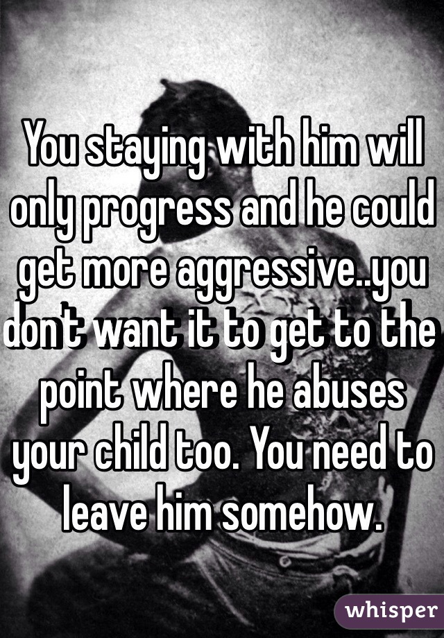 You staying with him will only progress and he could get more aggressive..you don't want it to get to the point where he abuses your child too. You need to leave him somehow.