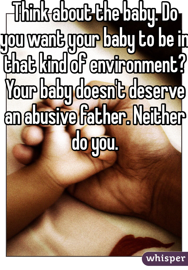 Think about the baby. Do you want your baby to be in that kind of environment? Your baby doesn't deserve an abusive father. Neither do you.