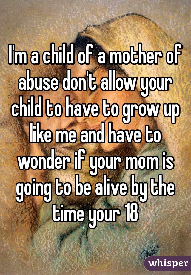 I'm a child of a mother of abuse don't allow your child to have to grow up like me and have to wonder if your mom is going to be alive by the time your 18 