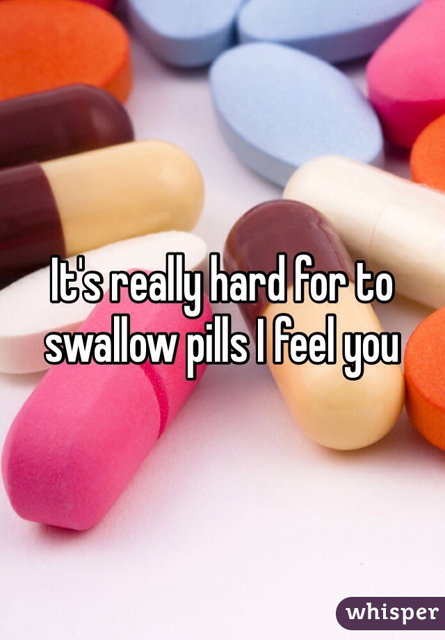 It's really hard for to swallow pills I feel you