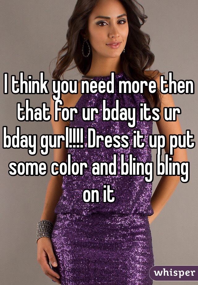 I think you need more then that for ur bday its ur bday gurl!!!! Dress it up put some color and bling bling on it