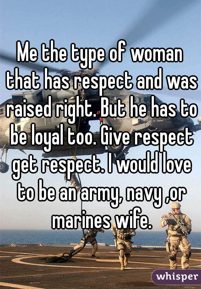 Me the type of woman that has respect and was raised right. But he has to be loyal too. Give respect get respect. I would love to be an army, navy ,or marines wife.