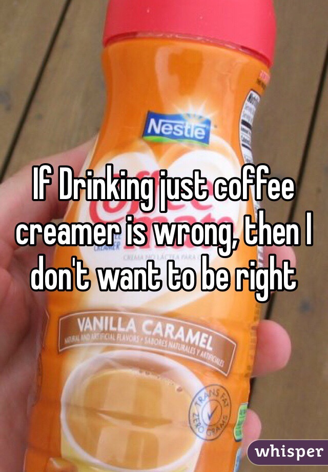 If Drinking just coffee creamer is wrong, then I don't want to be right  