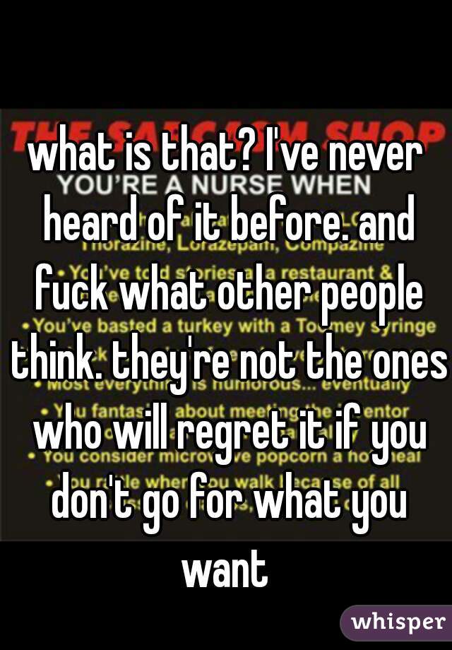 what is that? I've never heard of it before. and fuck what other people think. they're not the ones who will regret it if you don't go for what you want 