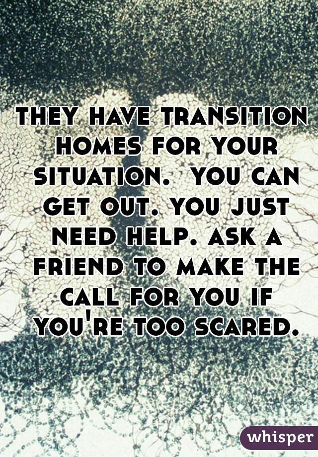 they have transition homes for your situation.  you can get out. you just need help. ask a friend to make the call for you if you're too scared.