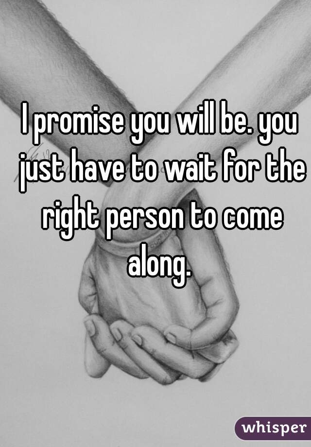 I promise you will be. you just have to wait for the right person to come along. 