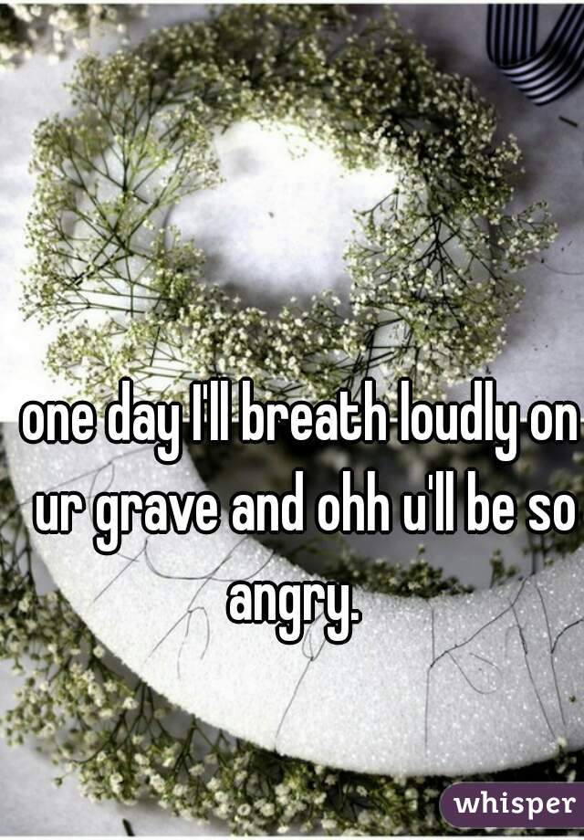 one day I'll breath loudly on ur grave and ohh u'll be so angry.  