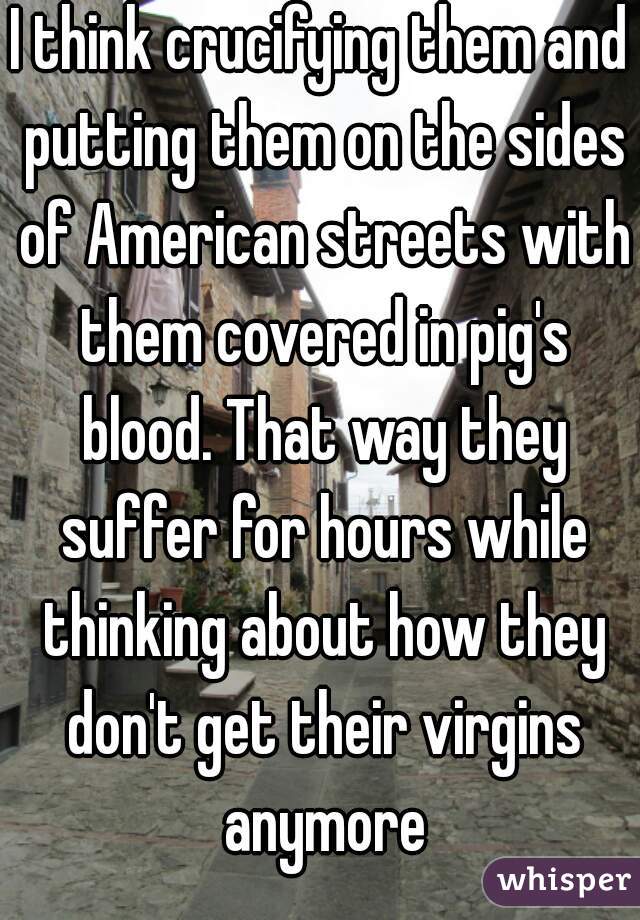 I think crucifying them and putting them on the sides of American streets with them covered in pig's blood. That way they suffer for hours while thinking about how they don't get their virgins anymore