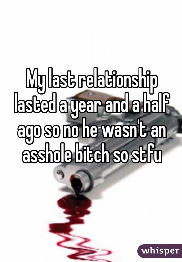 My last relationship lasted a year and a half ago so no he wasn't an asshole bitch so stfu 