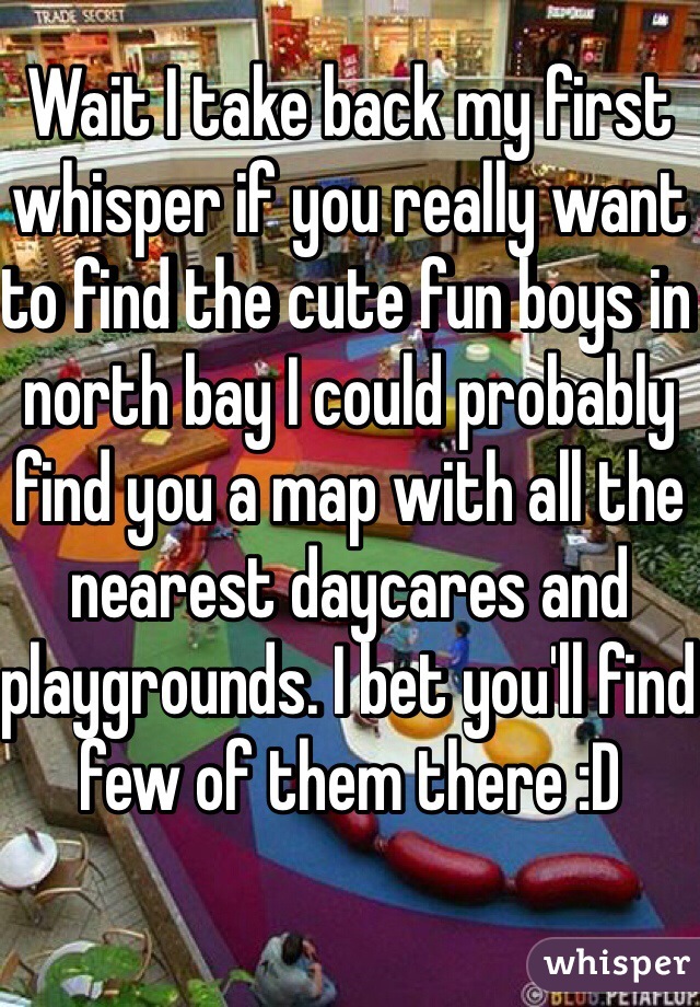 Wait I take back my first whisper if you really want to find the cute fun boys in north bay I could probably find you a map with all the nearest daycares and playgrounds. I bet you'll find few of them there :D