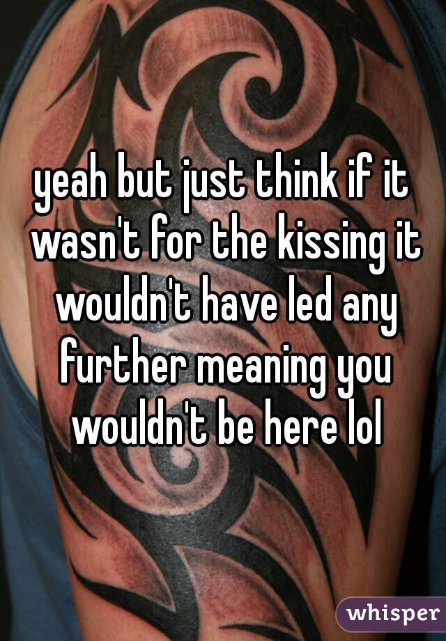 yeah but just think if it wasn't for the kissing it wouldn't have led any further meaning you wouldn't be here lol