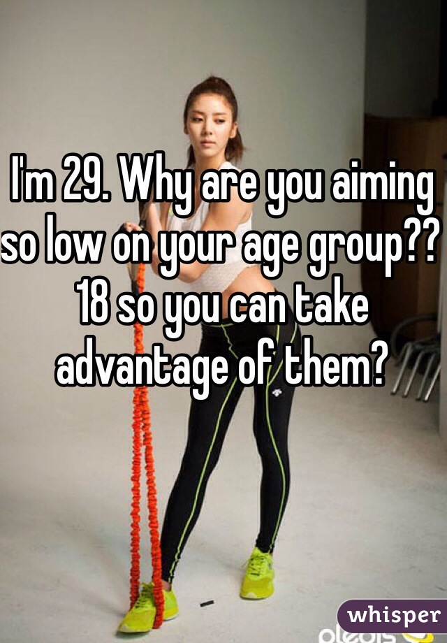I'm 29. Why are you aiming so low on your age group?? 18 so you can take advantage of them?