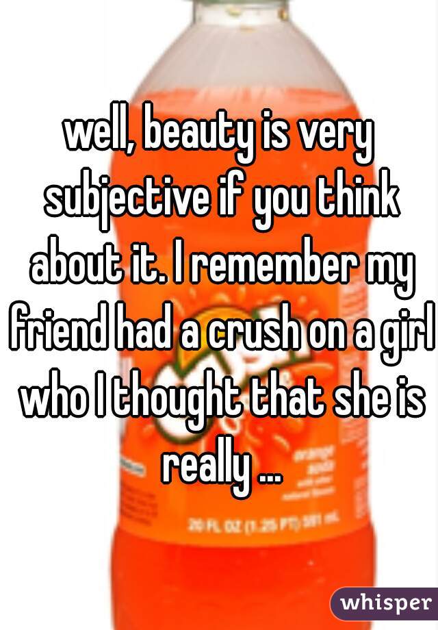 well, beauty is very subjective if you think about it. I remember my friend had a crush on a girl who I thought that she is really ...