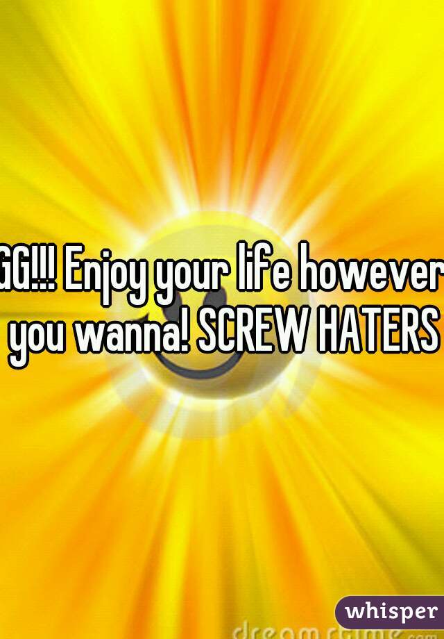 GG!!! Enjoy your life however you wanna! SCREW HATERS