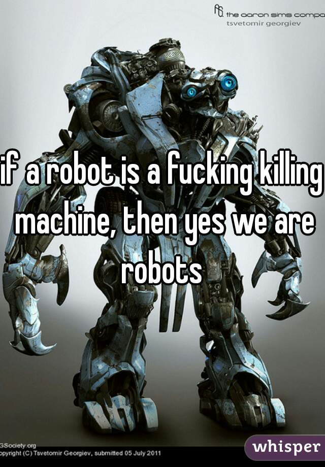 if a robot is a fucking killing machine, then yes we are robots 