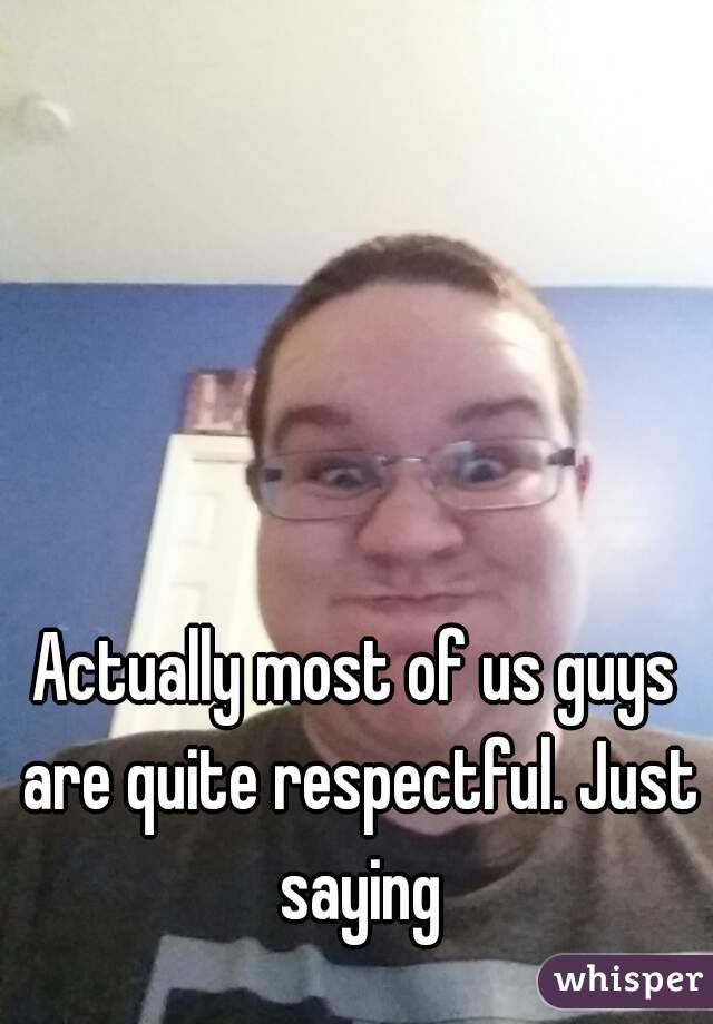 Actually most of us guys are quite respectful. Just saying