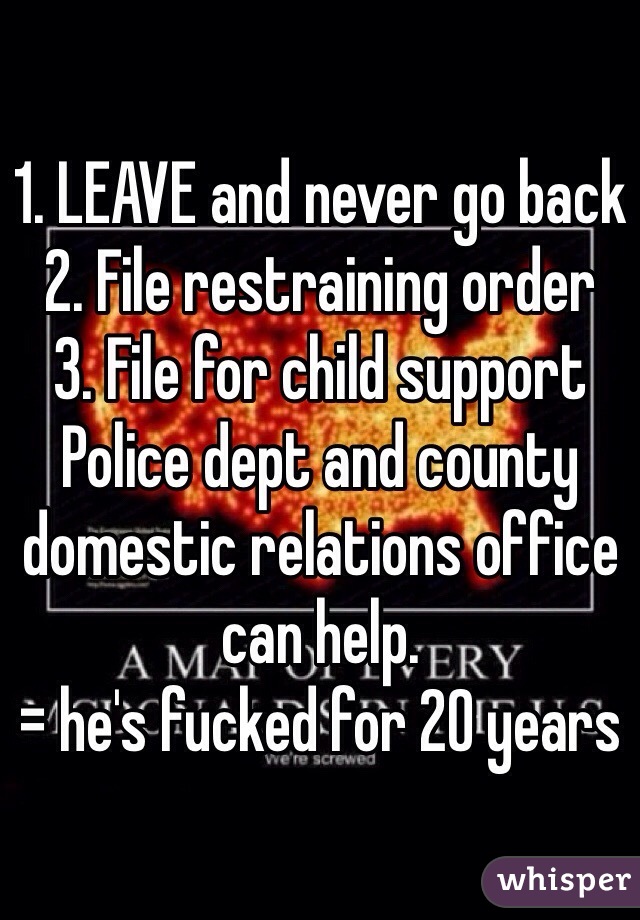 1. LEAVE and never go back
2. File restraining order
3. File for child support
Police dept and county domestic relations office can help. 
= he's fucked for 20 years
