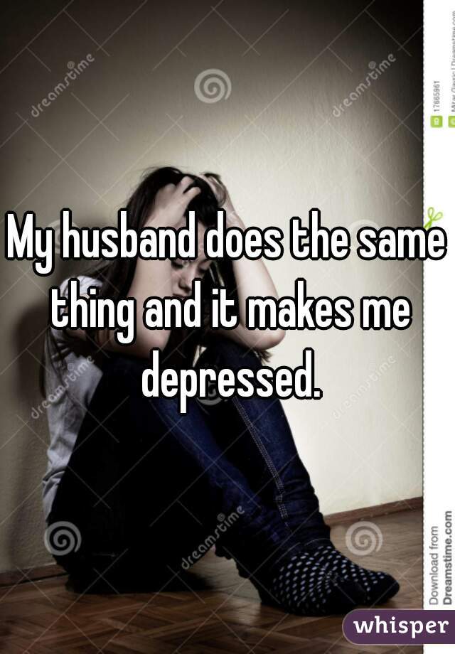 My husband does the same thing and it makes me depressed.