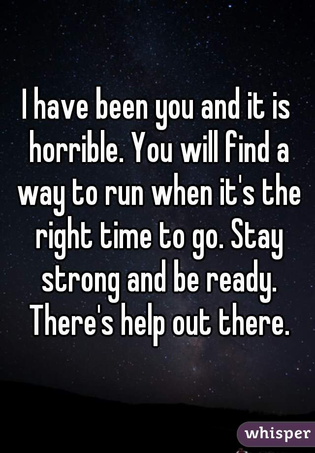 I have been you and it is horrible. You will find a way to run when it's the right time to go. Stay strong and be ready. There's help out there.