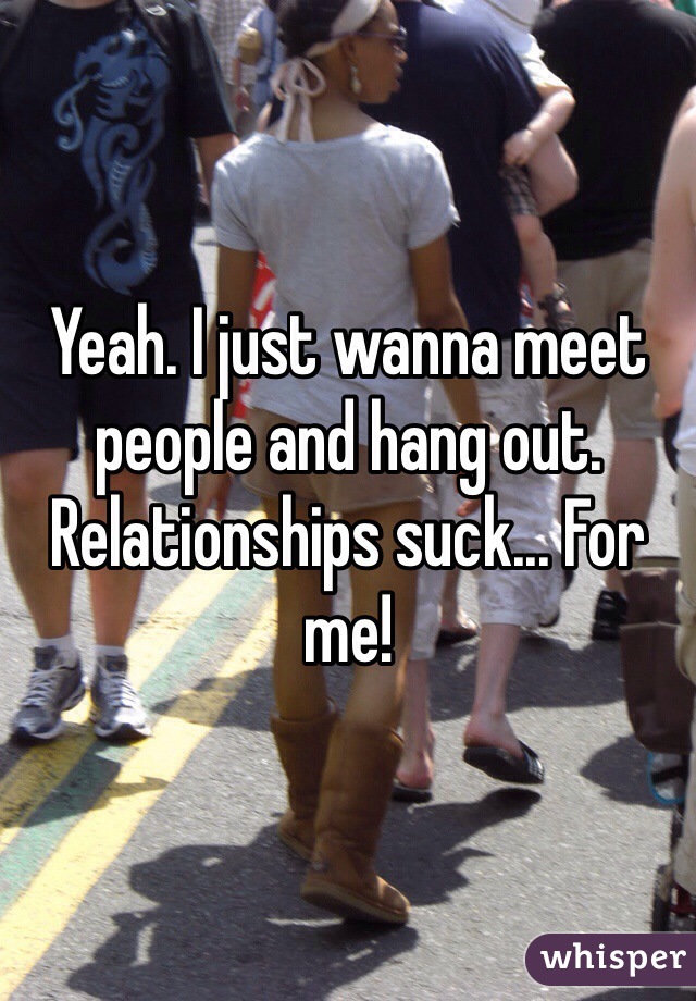 Yeah. I just wanna meet people and hang out. Relationships suck... For me!