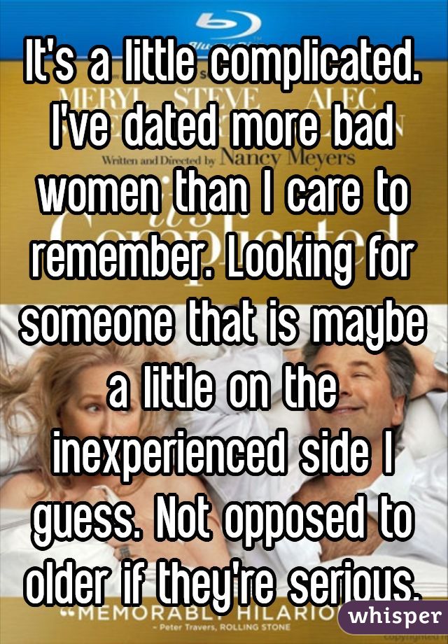It's a little complicated. I've dated more bad women than I care to remember. Looking for someone that is maybe a little on the inexperienced side I guess. Not opposed to older if they're serious.