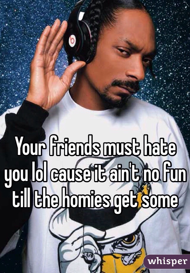 Your friends must hate you lol cause it ain't no fun till the homies get some