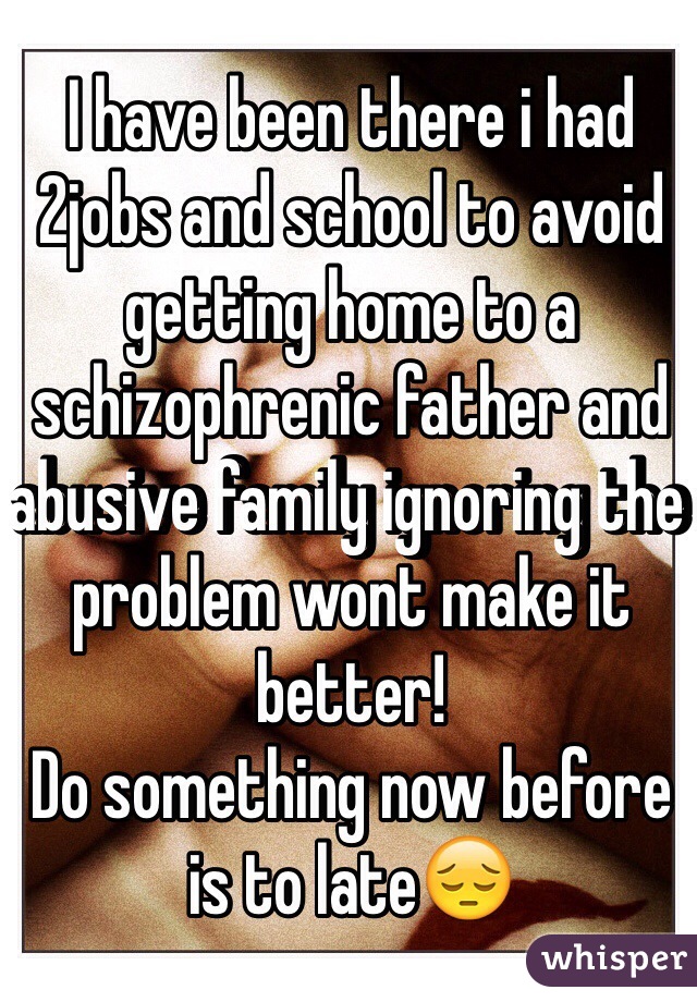 I have been there i had 2jobs and school to avoid getting home to a schizophrenic father and abusive family ignoring the problem wont make it better!
Do something now before is to late😔