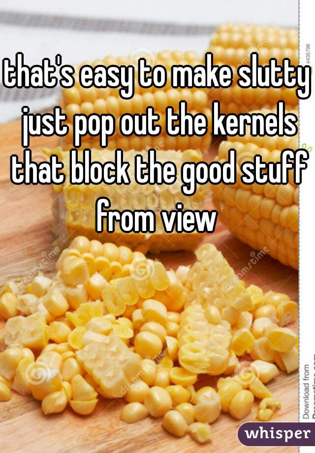 that's easy to make slutty just pop out the kernels that block the good stuff from view 