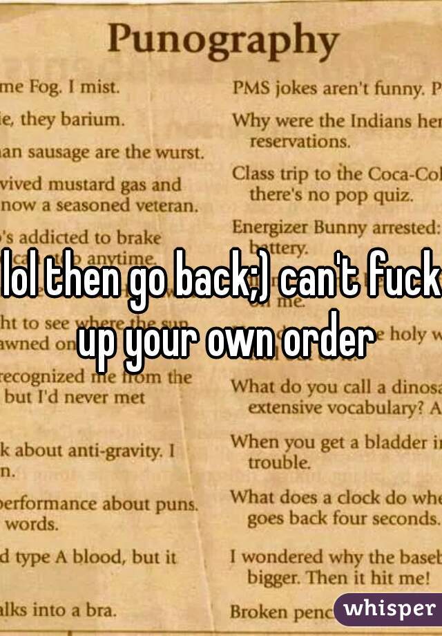 lol then go back;) can't fuck up your own order