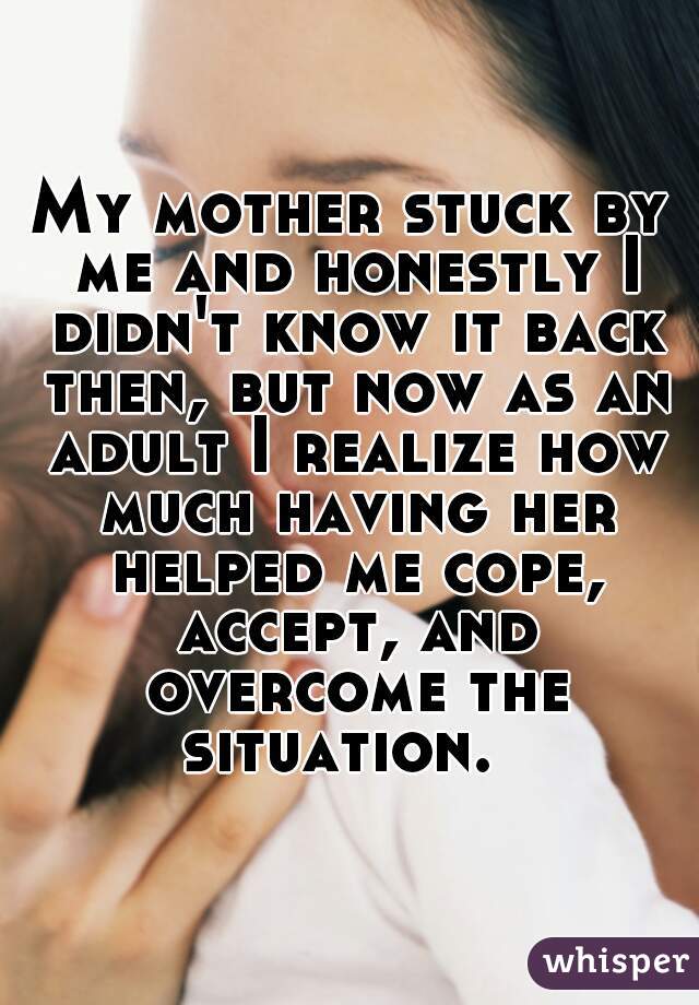 My mother stuck by me and honestly I didn't know it back then, but now as an adult I realize how much having her helped me cope, accept, and overcome the situation.  