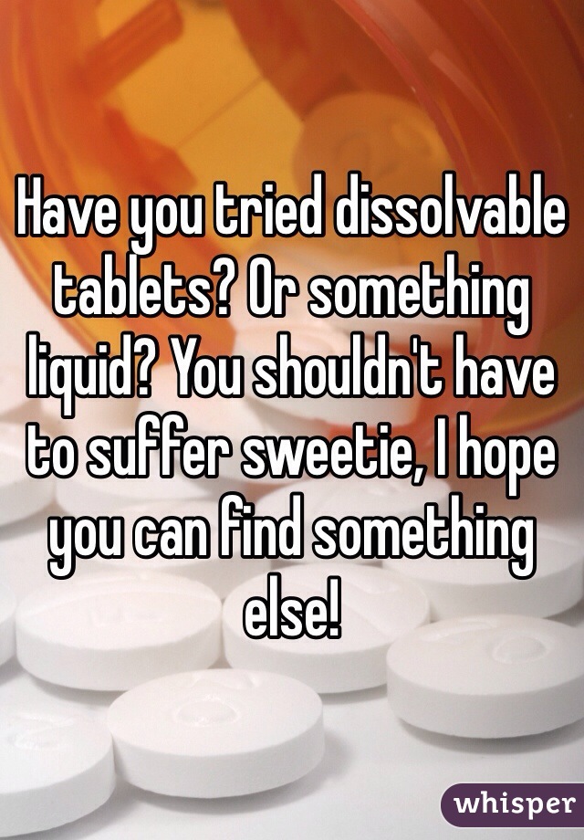 Have you tried dissolvable tablets? Or something liquid? You shouldn't have to suffer sweetie, I hope you can find something else!