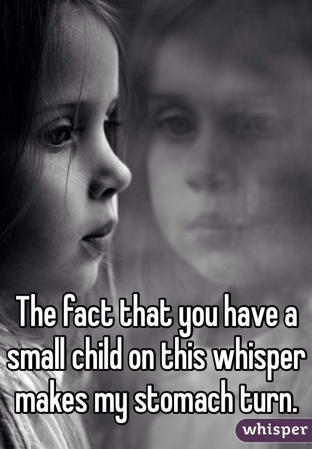 The fact that you have a small child on this whisper makes my stomach turn.