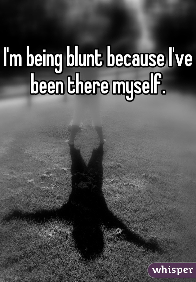 I'm being blunt because I've been there myself.