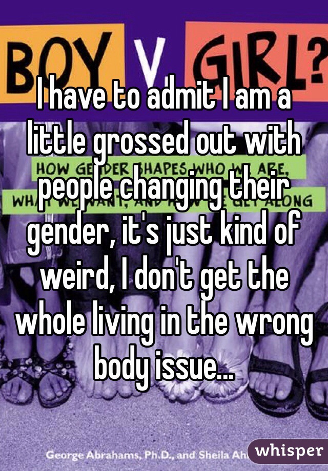 I have to admit I am a little grossed out with people changing their gender, it's just kind of weird, I don't get the whole living in the wrong body issue...