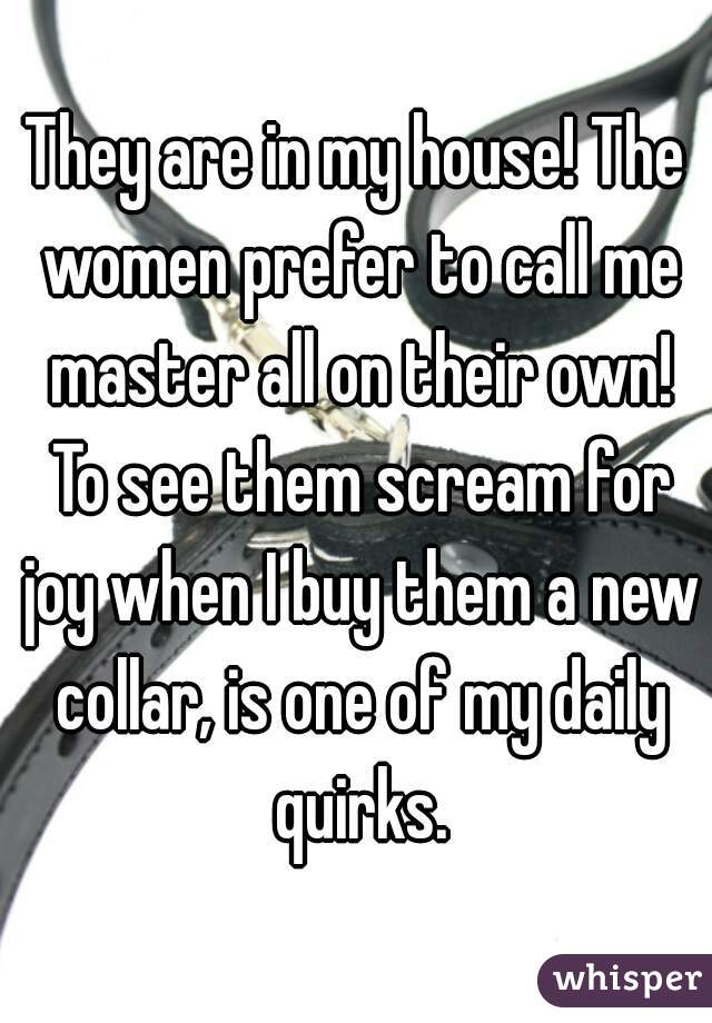 They are in my house! The women prefer to call me master all on their own! To see them scream for joy when I buy them a new collar, is one of my daily quirks.