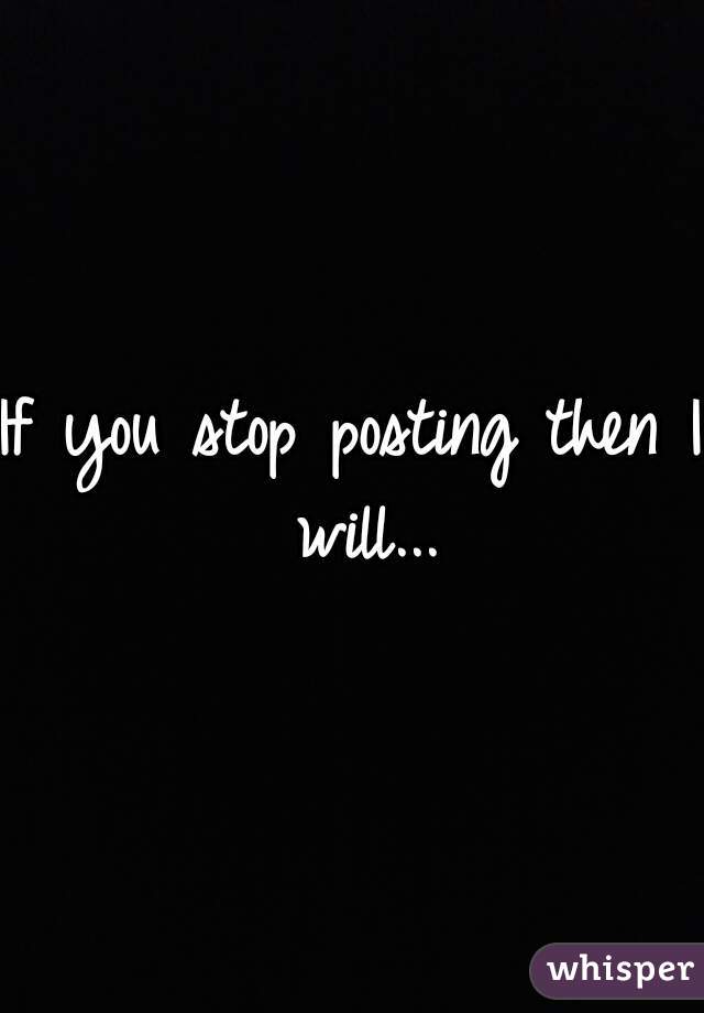 If you stop posting then I will...