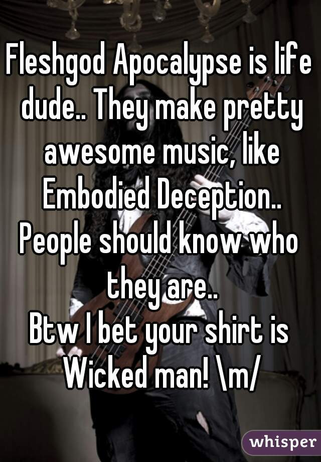Fleshgod Apocalypse is life dude.. They make pretty awesome music, like Embodied Deception..
People should know who they are..
Btw I bet your shirt is Wicked man! \m/