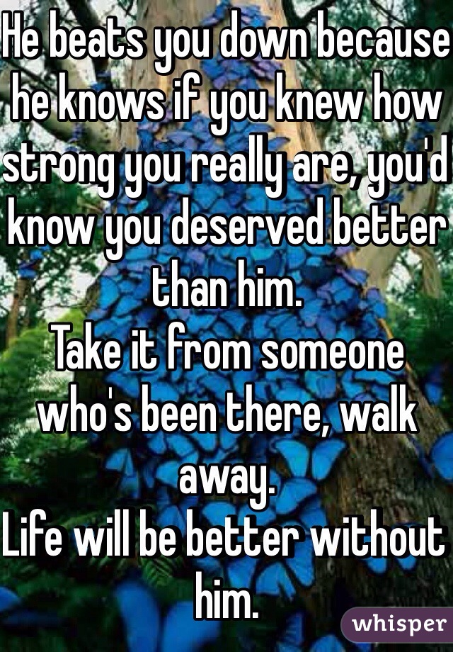 He beats you down because he knows if you knew how strong you really are, you'd know you deserved better than him.
Take it from someone who's been there, walk away. 
Life will be better without him.